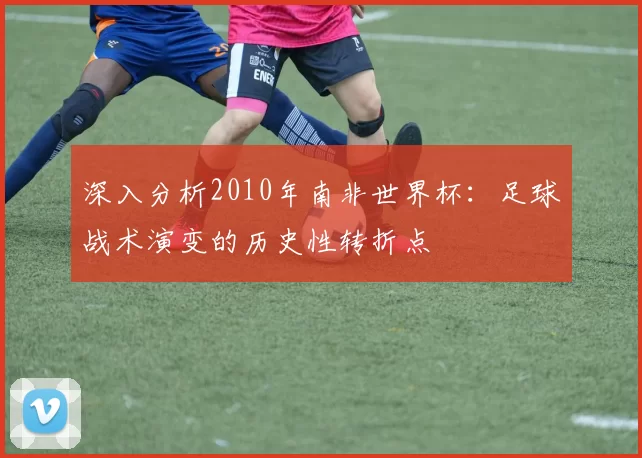 深入分析2010年南非世界杯:足球战术演变的历史性转折点