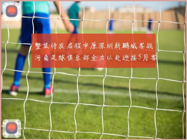 整装待发启程中原深圳新鹏城客战河南足球俱乐部全力以赴迎接5月客场挑战