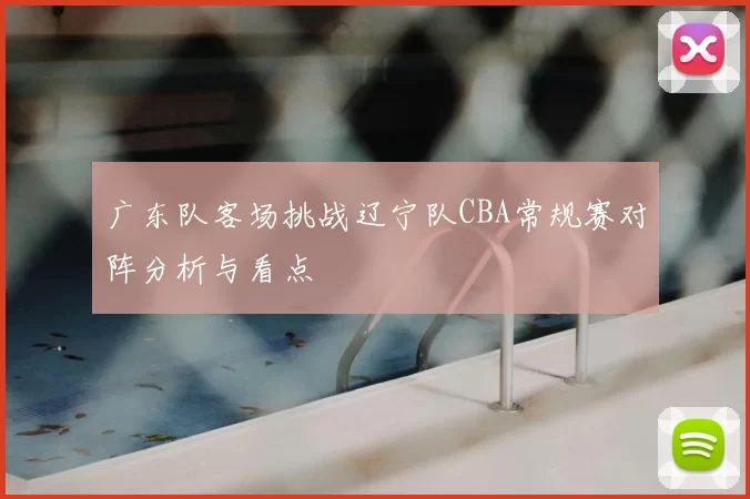 广东队客场挑战辽宁队CBA常规赛对阵分析与看点