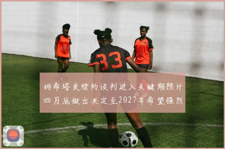 姆希塔良续约谈判进入关键期预计四月底做出决定至2027年希望强烈