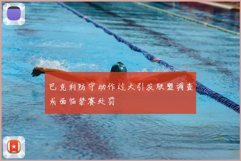 巴克利防守动作过大引发联盟调查或面临禁赛处罚