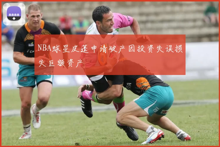NBA球星皮蓬申请破产因投资失误损失巨额资产